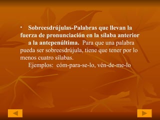 Sobreesdrújulas-Palabras que llevan la  fuerza de pronunciación en la sílaba anterior  a la antepenúltima.  Para que una palabra  pueda ser sobreesdrújula, tiene que tener por lo  menos cuatro sílabas. Ejemplos:  cóm-para-se-lo, vén-de-me-lo 