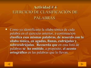 Actividad # 4 EJERCICIO   DE CLASIFICACIÓN DE PALABRAS   Como ya identificaste la sílaba tónica de cada palabra en el ejercicio anterior, a continuación  clasifica esas mismas palabras, de acuerdo con la sílaba tónica, en agudas, llanas, esdrújulas y sobreesdrújulas .  Recuerda que  en esta lista de palabras  se   ha omitido , a propósito,  el acento ortográfico  en las palabras que lo llevan.   