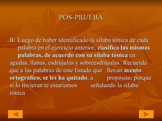 POS-PRUEBA II. Luego de haber identificado la sílaba tónica de cada  palabra en el ejercicio anterior,  clasifica las mismas  palabras, de acuerdo con su sílaba tónica  en  agudas, llanas, esdrújulas y sobreesdrújulas.  Recuerda que a las palabras de este listado que  llevan  acento ortográfico, se les ha quitado , a  propósito, porque si lo tuvieran te estaríamos  señalando la sílaba tónica   