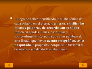 Luego de haber identificado la sílaba tónica de cada palabra en el ejercicio anterior,  clasifica las mismas palabras, de acuerdo con su sílaba tónica  en agudas, llanas, esdrújulas y sobreesdrújulas. Recuerda que a las palabras de este listado que llevan  acento ortográfico, se les ha quitado , a propósito, porque si lo tuvieran te estaríamos señalando la sílaba tónica. 