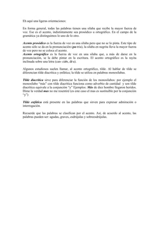 Eh aquí una ligeras orientaciones:

En forma general, todas las palabras tienen una sílaba que recibe la mayor fuerza de
voz. Ese es el acento, indistintamente sea prosódico u ortográfico. En el campo de la
gramática ya distinguimos lo uno de lo otro.

Acento prosódico es la fuerza de voz en una sílaba pero que no se lo pinta. Este tipo de
acento sólo se da en la pronunciación (pa-tria), la sílaba en negrita lleva la mayor fuerza
de voz pero no se coloca el acento.
Acento ortográfico es la fuerza de voz en una sílaba que, a más de darse en la
pronunciación, se la debe pintar en la escritura. El acento ortográfico es la rayita
inclinada sobre una letra (can- ción, dí-a).

Algunos estudiosos suelen llamar, al acento ortográfico, tilde. Al hablar de tilde se
diferencian tilde diacrítica y enfática; la tilde se utiliza en palabras monosílabas.

Tilde diacrítica sirve para diferenciar la función de los monosílabos: por ejemplo el
monosílabo “más” con tilde diacrítica funciona como adverbio de cantidad y son tilde
diacrítica equivale a la conjunción “y” Ejemplos: Más de diez hombre llegaron heridos.
Dime la verdad mas no me resentiré (es este caso el mas es sustituible por la conjunción
“y”)

Tilde enfática está presente en las palabras que sirven para expresar admiración o
interrogación.

Recuerde que las palabras se clasifican por el acento. Así, de acuerdo al acento, las
palabras pueden ser: agudas, graves, esdrújulas y sobreesdrújulas.
 