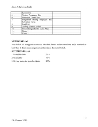 Anton A. Setyawan-Silabi
Konsumen
5. Strategi Pemasaran Ritel
6. Penentuan Lokasi Ritel
7. Pengaturan Barang Dagangan dan
Kebijakan Harga
8. Imej Ritel
9. Strategi Promosi Peritel
10. Perkembangan Peritel Dunia Maya
11. Kasus 1
12. Kasus 2
METODE KULIAH
Mata kuliah ini menggunakan metode interaktif dimana setiap mahasiswa wajib memberikan
kontribusi di dalam kelas dengan cara diskusi kasus dan materi kuliah.
SISTEM PENILAIAN
1. Ujian Mid-term 35 %
2. Ujian akhir 40 %
3. Review kasus dan kontribusi kelas 25%
Fak. Ekonomi UMS
2
 