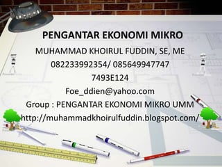 PENGANTAR EKONOMI MIKRO
MUHAMMAD KHOIRUL FUDDIN, SE, ME
082233992354/ 085649947747
7493E124
Foe_ddien@yahoo.com
Group : PENGANTAR EKONOMI MIKRO UMM
http://muhammadkhoirulfuddin.blogspot.com/
 