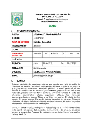 UNIVERSIDAD NACIONAL DE SAN MARTÍN
FACULTAD DE ECOLOGÍA
Escuela Profesional INGENIERÍA AMBIENTAL
Semestre Académico 2022 - I
SÍLABO
I. INFORMACIÓN GENERAL
CURSO LENGUAJE Y COMUNICACIÓN
CÓDIGO 0000BA0101
AREA DE ESTUDIO Estudios Generales
PRE REQUISITO Ninguno
CICLO I
HORAS POR
SEMESTRE
Teóricas 32 Práctica 32 Total 64
CRÉDITOS 3
PERIODO Inicio 29.03.2022 Fin 22.07.2022
MODALIDAD Semipresencial
DOCENTE Lic. Dr. Joiler Alvarado Villasis
EMAIL joivillasis@unsm.edu.pe
II. SUMILLA
Origen y evolución del castellano, Idiomas que contribuyeron a la formación del
castellano, La palabra: Elementos, raíces y afijos; percentil ortográfico, lenguaje oral
y lenguaje escrito, diferencias; La escritura y el autor; la lectura y el lector, los tres
niveles de comprensión; la redacción generalidades, propiedades de una buena
redacción, presentación y contenido del texto, estructura y etapas del texto; Los
elementos segméntales, sílaba, separación silábica, los elementos
suprasegmentales: el acento. Fijeza y movilidad del acento, El fichaje técnico,
clases, El acento escrito. Marca del acento prosódico en general. El acento
disolvente, el acento distintivo o diacrítico, el acento enfático. El acento diagráfico.
El acento de voces compuestas y extranjeras.
Diptongos e Hiatos. Categoría lingüística necesarias para la construcción formal de
texto escrito, sintagmas determinantes, complementos. La sintaxis, oraciones
simples y compuestas. Proceso de producción en un texto. Fases: enunciación,
revisión y edición.
 