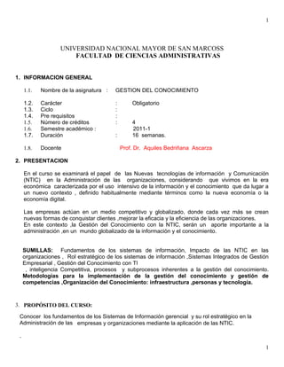 1




                   UNIVERSIDAD NACIONAL MAYOR DE SAN MARCOSS
                       FACULTAD DE CIENCIAS ADMINISTRATIVAS


1. INFORMACION GENERAL

     1.1.   Nombre de la asignatura :   GESTION DEL CONOCIMIENTO

     1.2.   Carácter                     :       Obligatorio
     1.3.   Ciclo                        :
     1.4.   Pre requisitos               :
     1.5.   Número de créditos           :       4
     1.6.   Semestre académico :                 2011-1
     1.7.   Duración                     :       16 semanas.

     1.8.   Docente                          Prof. Dr. Aquiles Bedriñana Ascarza

2. PRESENTACION

     En el curso se examinará el papel de las Nuevas tecnologías de información y Comunicación
     (NTIC) en la Administración de las organizaciones, considerando que vivimos en la era
     económica caracterizada por el uso intensivo de la información y el conocimiento que da lugar a
     un nuevo contexto , definido habitualmente mediante términos como la nueva economía o la
     economía digital.

     Las empresas actúan en un medio competitivo y globalizado, donde cada vez más se crean
     nuevas formas de conquistar clientes ,mejorar la eficacia y la eficiencia de las organizaciones.
     En este contexto ,la Gestión del Conocimiento con la NTIC, serán un aporte importante a la
     administración ,en un mundo globalizado de la información y el conocimiento.


     SUMILLAS: Fundamentos de los sistemas de información, Impacto de las NTIC en las
     organizaciones , Rol estratégico de los sistemas de información ,Sistemas Integrados de Gestión
     Empresarial , Gestión del Conocimiento con TI
      , inteligencia Competitiva, procesos y subprocesos inherentes a la gestión del conocimiento.
     Metodologías para la implementación de la gestión del conocimiento y gestión de
     competencias ,Organización del Conocimiento: infraestructura ,personas y tecnología.



3. PROPÓSITO DEL CURSO:

 Conocer los fundamentos de los Sistemas de Información gerencial y su rol estratégico en la
 Administración de las empresas y organizaciones mediante la aplicación de las NTIC.

 .

                                                                                                   1
 