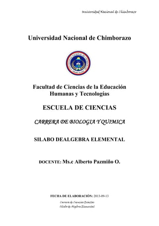 Universidad Nacional de Chimborazo
Carrera de Ciencias Exactas
Sílabo de Algebra Elemental
Universidad Nacional de Chimborazo
Facultad de Ciencias de la Educación
Humanas y Tecnologías
ESCUELA DE CIENCIAS
CARRERA DE BIOLOGIA Y QUIMICA
SILABO DE ALGEBRA ELEMENTAL
DOCENTE: Ms.c Alberto Pazmiño O.
FECHA DE ELABORACIÓN: 2013-09-13
 