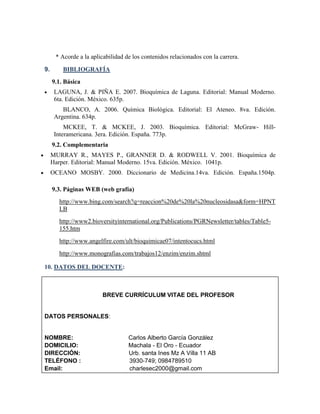 * Acorde a la aplicabilidad de los contenidos relacionados con la carrera.
9.

BIBLIOGRAFÍA
9.1. Básica
LAGUNA, J. & PIÑA E. 2007. Bioquímica de Laguna. Editorial: Manual Moderno.
6ta. Edición. México. 635p.
BLANCO, A. 2006. Química Biológica. Editorial: El Ateneo. 8va. Edición.
Argentina. 634p.
MCKEE, T. & MCKEE, J. 2003. Bioquímica. Editorial: McGraw- HillInteramericana. 3era. Edición. España. 773p.
9.2. Complementaria
MURRAY R., MAYES P., GRANNER D. & RODWELL V. 2001. Bioquímica de
Harper. Editorial: Manual Moderno. 15va. Edición. México. 1041p.
OCEANO MOSBY. 2000. Diccionario de Medicina.14va. Edición. España.1504p.
9.3. Páginas WEB (web grafía)
http://www.bing.com/search?q=reaccion%20de%20la%20nucleosidasa&form=HPNT
LB
http://www2.bioversityinternational.org/Publications/PGRNewsletter/tables/Table5155.htm
http://www.angelfire.com/ult/bioquimicae07/intentocucs.html
http://www.monografias.com/trabajos12/enzim/enzim.shtml

10. DATOS DEL DOCENTE:

BREVE CURRÍCULUM VITAE DEL PROFESOR

DATOS PERSONALES:

NOMBRE:
DOMICILIO:
DIRECCIÓN:
TELÉFONO :
Email:

Carlos Alberto García González
Machala - El Oro - Ecuador
Urb. santa Ines Mz A Villa 11 AB
3930-749; 0984789510
charlesec2000@gmail.com

 