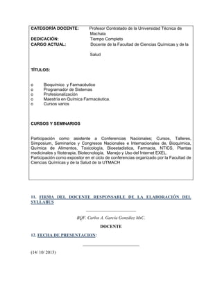 CATEGORÍA DOCENTE:
DEDICACIÓN:
CARGO ACTUAL:

Profesor Contratado de la Universidad Técnica de
Machala
Tiempo Completo
Docente de la Facultad de Ciencias Químicas y de la
Salud

TÍTULOS:

o
o
o
o
o

Bioquímico y Farmacéutico
Programador de Sistemas
Profesionalización
Maestría en Química Farmacéutica.
Cursos varios

CURSOS Y SEMINARIOS

Participación como asistente a Conferencias Nacionales; Cursos, Talleres,
Simposium, Seminarios y Congresos Nacionales e Internacionales de, Bioquímica,
Química de Alimentos, Toxicología, Bioestadistica, Farmacia, NTICS, Plantas
medicinales y fitoterapia, Biotecnología, Manejo y Uso del Internet EXEL.
Participación como expositor en el ciclo de conferencias organizado por la Facultad de
Ciencias Químicas y de la Salud de la UTMACH

11. FIRMA DEL DOCENTE RESPONSABLE DE LA ELABORACIÓN DEL
SYLLABUS
_______________________
BQF. Carlos A. García González MsC.
DOCENTE
12. FECHA DE PRESENTACION:
__________________________
(14/ 10/ 2013)

 