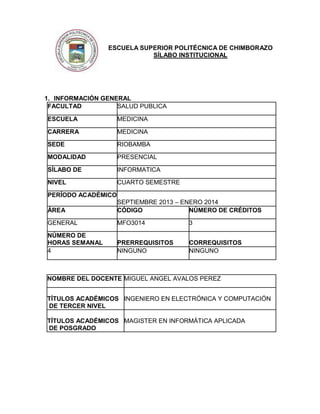 ESCUELA SUPERIOR POLITÉCNICA DE CHIMBORAZO
SÍLABO INSTITUCIONAL

1. INFORMACIÓN GENERAL
FACULTAD
SALUD PUBLICA
ESCUELA

MEDICINA

CARRERA

MEDICINA

SEDE

RIOBAMBA

MODALIDAD

PRESENCIAL

SÍLABO DE

INFORMATICA

NIVEL

CUARTO SEMESTRE

PERÍODO ACADÉMICO
ÁREA

SEPTIEMBRE 2013 – ENERO 2014
CÓDIGO
NÚMERO DE CRÉDITOS

GENERAL

MFO3014

3

NÚMERO DE
HORAS SEMANAL
4

PRERREQUISITOS
NINGUNO

CORREQUISITOS
NINGUNO

NOMBRE DEL DOCENTE MIGUEL ANGEL AVALOS PEREZ
TÍTULOS ACADÉMICOS INGENIERO EN ELECTRÓNICA Y COMPUTACIÓN
DE TERCER NIVEL
TÍTULOS ACADÉMICOS MAGISTER EN INFORMÁTICA APLICADA
DE POSGRADO

 