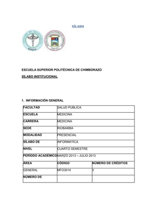 SÍLABO

ESCUELA SUPERIOR POLITÉCNICA DE CHIMBORAZO
SÍLABO INSTITUCIONAL

1. INFORMACIÓN GENERAL
FACULTAD

SALUD PUBLICA

ESCUELA

MEDICINA

CARRERA

MEDICINA

SEDE

RIOBAMBA

MODALIDAD

PRESENCIAL

SÍLABO DE

INFORMATICA

NIVEL

CUARTO SEMESTRE

PERÍODO ACADÉMICO MARZO 2013 – JULIO 2013
ÁREA

CÓDIGO

NÚMERO DE CRÉDITOS

GENERAL

MFO3014

3

NÚMERO DE

 