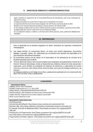 Universidad Nacional de Chimborazo
Escuela de Informática Aplicada a la Educación
Sílabo de Programación Orientado a Objetos
5
9. ASPECTOS DE CONDUCTA Y COMPORTAMIENTO ÉTICO
Según especifica el reglamento de la Universidad Nacional de Chimborazo, este curso contempla las
siguientes normas:
Se exige puntualidad, no se permitirá el ingreso de los estudiantes con retraso
La copia de exámenes será severamente castigada. Art. 207 literal g. Sanciones (b) de la LOES
Respeto en las relaciones docente-estudiantey alumno-alumno. Art. 86 de la LOES
En los trabajos se debe incluir las citas y referencias de los autores consultados, usando las normas APA.
El plagio puede dar motivo a valorar con cero el respectivo trabajo.
No se receptarán trabajos o deberes u otro fuera de la fecha prevista, salvo justificación debidamente
aprobada.
10. METODOLOGÍA
11 BIBLIOGRAFIA
BIBLIOGRAFÍA BÁSICA:
LARMAN, CRIAIG: UML Y PATRONES
JOYANES: Programación en C. C++, Java y UML
COBOS, MIGUEL: PROGRAMACION ORIENTADA A OBJETOS
FONTELA,CARLOS: UML Modelado de Software para profesionales UML
FLORES, HECTOR: Programación orientada a objetos usando JAVA
DEITEL: Como Programar en Java
BIBLIOGRAFÍA COMPLEMENTARIA:
REFERENCIAS WEB
Ciclo de Vida del Software: http://www.virtual.unal.edu.co/cursos/analisis.htm
Ejemplos UML: http://www.slideshare.net/andres.cruz/ejemplo-proyecto-utilizando-uml
El Lenguaje Unificado de Modelado (UML): http://www.courseware.ikor.org/java/pdf/3E-
UML.pdf
Introducción a la Programación: http://www.courseware.ikor.org/java/pdf/2A-intro.pdf
Java: http://www.courseware.ikor.org/java/pdf/2B-Java.pdf
Programación orientada a objetos: http://www.courseware.ikor.org/java/pdf/3B-Clases.pdf
Para el desarrollo de la presente asignatura se deben considerar las siguientes orientaciones
metodológicas:
 Las clases tendrán un componente teórico, el mismo que incluirá diapositivas, documentos
digitales, manuales, videos, etc.; elaborados por el docente como también los disponibles en la
documentación del software estudiado.
 El componente práctico de las clases se lo desarrollará en los laboratorios de cómputo de la
facultad asignados para el efecto.
 Tanto el desarrollo teórico como la parte práctica de la asignatura será gestionada a través de un
Entorno Virtual de Aprendizaje, donde se dispondrán las unidades y temas de modo secuencial y
organizado, como también se manejarán los espacios de interacción y colaboración de manera
síncrona y asíncrona, tanto dentro de las horas de clase como para los trabajos autónomos y de
refuerzo.
Se trabajará además con el código de la niñez y adolescencia aportando así a la construcción del
Buen Vivir de niñas, niños y adolescentes.
 