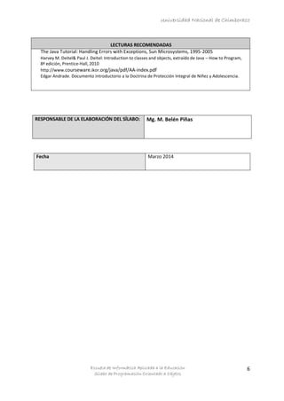 Universidad Nacional de Chimborazo
Escuela de Informática Aplicada a la Educación
Sílabo de Programación Orientado a Objetos
6
LECTURAS RECOMENDADAS
The Java Tutorial: Handling Errors with Exceptions, Sun Microsystems, 1995-2005
Harvey M. Deitel& Paul J. Deitel: Introduction to classes and objects, extraído de Java – How to Program,
8ª edición, Prentice-Hall, 2010
http://www.courseware.ikor.org/java/pdf/AA-index.pdf
Edgar Andrade. Documento introductorio a la Doctrina de Protección Integral de Niñez y Adolescencia.
RESPONSABLE DE LA ELABORACIÓN DEL SÍLABO: Mg. M. Belén Piñas
Fecha Marzo 2014
 