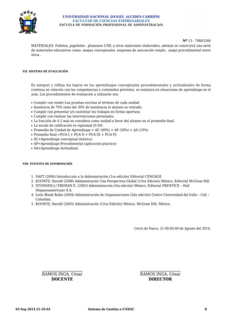 UNIVERSIDAD NACIONAL DANIEL ALCIDES CARRIÓN 
FACULTAD DE CIENCIAS EMPRESARIALES 
ESCUELA DE FORMACIÓN PROFESIONAL DE ADMINISTRACIóN 
Nº 13 - 70845266 
MATERIALES: Folletos, papelotes , plumones USB, y otros materiales elaborados, además se construirá una serie 
de materiales educativos como: mapas conceptuales, esquema de asociación simple, ,mapa procedimental entre 
otros . 
VII. SISTEMA DE EVALUACIÓN 
Es integral y refleja los logros en los aprendizajes conceptuales procedimentales y actitudinales de forma 
continua en relación con las competencias y contenidos previstos, se realizara en situaciones de aprendizaje en el 
aula. Los procedimientos de evaluación a utilizarse son. 
l Cumplir con rendir Las pruebas escritas al término de cada unidad. 
l Asistencia de 70% (más del 30% de insistencia el alumno es retirado. 
l Cumplir con presentar y/o sustentar los trabajos en forma oportuna 
l Cumplir con realizar las intervenciones personales. 
l La fracción de 0.5 más se considera como unidad a favor del alumno en el promedio final. 
l La escala de calificación es vigesimal (0-20) 
l Promedio de Unidad de Aprendizaje = AC (40%) + AP (50%) + AA (10%) 
l Promedio final =PUA I + PUA II + PUA III + PUA VI. 
l AC=Aprendizaje conceptual (teórico) 
l AP=Aprendizaje Procedimental (aplicación practico) 
l AA=Aprendizaje Actitudinal. 
VIII. FUENTES DE INFORMACIÓN 
1. DAFT (2006) Introducción a la Administración (1ra edición) Editorial CENGAGE 
2. KOONTZ, Harold (2008) Administración Una Perspectiva Global (13va Edición) México, Editorial McGraw Hill. 
3. STONNER J./ FREMAN E. (2003) Administración (5ta edición) México, Editorial PRENTICE – Hall 
Hispanoamericano S.A. 
4. León Blank Bubis (2004) Administración de Organizaciones (2da edición) Centro Universidad del Valle – Cali – 
Colombia. 
5. KOONTZ, Harold (2003) Administración (12va Edición) México, McGraw Hill, México. 
Cerro de Pasco, 31 00:00:00 de Agosto del 2014. 
RAMOS INGA, César 
DOCENTE 
RAMOS INGA, César 
DIRECTOR 
03 Sep 2014 21:19:44 Sistema de Gestión e-UNDAC 8 
 