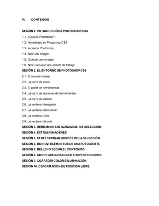 VI. CONTENIDO 
SESIÓN 1. INTRODUCCIÓN A PHOTOSHOP CS6 
1.1. ¿Qué es Photoshop? 
1.2. Novedades en Photoshop CS6 
1.3. Iniciando Photoshop 
1.4. Abrir una imagen 
1.5. Guardar una imagen 
1.6. Abrir un nuevo documento de trabajo 
SESIÓN 2. EL ENTORNO DE PHOTOSHOP CS6 
2.1. El área de trabajo 
2.2. La barra de menú 
2.3. El panel de herramientas 
2.4. La barra de opciones de herramientas 
2.5. La barra de estado 
2.6. La ventana Navegador 
2.7. La ventana Información 
2.8. La ventana Color 
2.9. La ventana Historia 
SESIÓN 3. HERRAMIENTAS AVANZADAS DE SELECCIÓN 
SESIÓN 4. EXTRAER IMAGENES 
SESIÓN 5. PERFECCIONAR BORDES DE LA SELECCIÓN 
SESIÓN 6. BORRAR ELEMENTOS DE UNA FOTOGRAFÍA 
SESIÓN 7. RELLENO SEGÚN EL CONTENIDO 
SESIÓN 8. CORREGIR OJOS ROJOS E IMPERFECCIONES 
SESIÓN 9. CORREGIR COLOR E ILUMINACIÓN 
SESIÓN 10. DEFORMACIÓN DE POSICIÓN LIBRE 
 