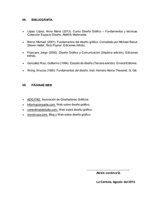 VII. BIBLIOGRAFÍA 
 López López, Anna María (2013). Curso Diseño Gráfico – Fundamentos y técnicas. 
Colección Espacio Diseño. ANAYA Multimedia. 
 Bierut, Michael (2001). Fundamentos del diseño gráfico. Compilado por Michael Bierut, 
Steven Heller, Rick Poynor. Ediciones Infinito. 
 Frascara, Jorge (2000). Diseño Gráfico y Comunicación (Séptima edición). Ediciones 
Infinito. 
 González Ruiz, Guillermo (1994). Estudio de diseño (Tercera edición). Emecé Editores. 
 Wong, Wucius (1995). Fundamentos del diseño. trad. Homero Alsina Thevenet. G. Gili. 
VII. PÁGINAS WEB 
 ADG-FAD. Asociación de Diseñadores Gráficos. 
 informacionyarte.com. Web sobre diseño gráfico. 
 controlmasestudio.com. Web sobre diseño gráfico. 
 omnimusa.com. Blog y Web sobre diseño gráfico. 
…………………………………….. 
Alexis cordova Q. 
La Cantuta, Agosto del 2014 
