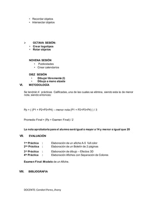 DOCENTE: Condori Perez,Jhony
• Recordar objetos
• Intersectar objetos
 OCTAVA SESIÓN:
• Crear logotipos
• Rotar objetos
NOVENA SESIÓN
• Publicidades
• Crear calendarios
DIEZ SESIÓN
• Dibujar libremente (I)
• Dibujo a mano alzada
VI. METODOLOGÍA
Se tendrán 4 prácticas Calificadas, una de las cuales se elimina, siendo esta la de menor
nota, siendo entonces:
Pp = ( (P1 + P2+P3+P4) – menor nota (P1 + P2+P3+P4) ) / 3
Promedio Final = (Pp + Examen Final) / 2
La nota aprobatoria para el alumno será igual o mayor a 14 y menor o igual que 20
VII. EVALUACIÓN
1ra Práctica : Elaboración de un afiche A-5 full color
2da Práctica : Elaboración de un Boletín de 2 páginas
3ra Práctica : Elaboración de dibujo – Efectos 3D
4ta Práctica : Elaboración Afiches con Separación de Colores
Examen Final: Modelo de un Afiche.
VIII. BIBLIOGRAFIA
 