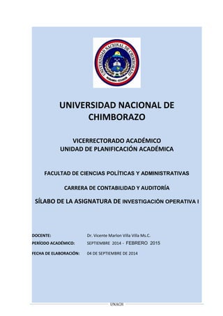 UNIVERSIDAD NACIONAL DE
CHIMBORAZO
VICERRECTORADO ACADÉMICO
UNIDAD DE PLANIFICACIÓN ACADÉMICA
FACULTAD DE CIENCIAS POLÍTICAS Y ADMINISTRATIVAS
CARRERA DE CONTABILIDAD Y AUDITORÍA
SÍLABO DE LA ASIGNATURA DE INVESTIGACIÓN OPERATIVA I
DOCENTE: Dr. Vicente Marlon Villa Villa Ms.C.
PERÍODO ACADÉMICO: SEPTIEMBRE 2014 - FEBRERO 2015
FECHA DE ELABORACIÓN: 04 DE SEPTIEMBRE DE 2014
UNACH
 