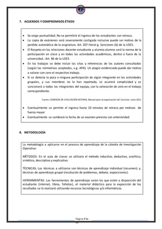 Página 7 de
10
7. ACUERDOS Y COMPROMISOS ÉTICOS
 Se exige puntualidad. No se permitirá el ingreso de los estudiantes con retraso.
 La copia de exámenes será severamente castigada inclusive puede ser motivo de la
perdida automática de la asignatura. Art. 207 literal g. Sanciones (b) de la LOES.
 El Respeto en las relaciones docente-estudiante y alumno-alumno será la norma de la
participación en clase y en todas las actividades académicas, dentro o fuera de la
universidad.. Art. 86 de la LOES
 En los trabajos se debe incluir las citas y referencias de los autores consultados
(según las normativas aceptadas, v.g. APA). Un plagio evidenciado puede dar motivo
a valorar con cero el respectivo trabajo.
 Si se detecta la poca o ninguna participación de algún integrante en las actividades
grupales, y sus miembros no lo han reportado, se asumirá complicidad y se
sancionará a todos los integrantes del equipo, con la valoración de cero en el trabajo
correspondiente.
Fuente: COMISION DE EVALUACIÓN INTERNA, Manual para la organización del Currículo. Junio 2011
 Eventualmente se permite el ingreso hasta 10 minutos de retraso por motivos de
fuerza mayor
 Eventualmente se cambiará la fecha de un examen prevista con anterioridad
8. METODOLOGÍA
La metodología a aplicarse en el proceso de aprendizaje de la cátedra de Investigación
Operativa:
MÉTODOS: En el aula de clases se utilizará el método inductivo, deductivo, analítico,
sintético, descriptivo y explicativo.
TÈCNICAS; Las técnicas a utilizarse son técnicas de aprendizaje individual (resumen); y,
técnicas de aprendizaje grupal (resolución de problemas, debate, exposiciones).
HERRAMIENTAS: Las herramientas de aprendizaje serán las que estén a disposición del
estudiante (internet, libros, folletos), el material didáctico para la exposición de los
resultados se lo realizará utilizando recursos tecnológicos y/o informáticos.
 