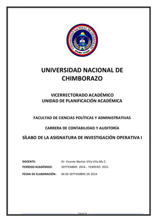 UNACH
UNIVERSIDAD NACIONAL DE
CHIMBORAZO
VICERRECTORADO ACADÉMICO
UNIDAD DE PLANIFICACIÓN ACADÉMICA
FACULTAD DE CIENCIAS POLÍTICAS Y ADMINISTRATIVAS
CARRERA DE CONTABILIDAD Y AUDITORÍA
SÍLABO DE LA ASIGNATURA DE INVESTIGACIÓN OPERATIVA I
DOCENTE: Dr. Vicente Marlon Villa Villa Ms.C.
PERÍODO ACADÉMICO: SEPTIEMBRE 2014 - FEBRERO 2015
FECHA DE ELABORACIÓN: 04 DE SEPTIEMBRE DE 2014
 