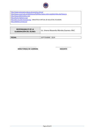 Página 9 de 9
http://www.salud.gob.ec/guias-de-practica-clinica/
http://www.unach.edu.ec/bibliotecas/%20http:/www.scielo.org/php/index.php?lang=es
http://www.bibliomedica.net/
http://home.highwire.org/
http://bvs-ecuador.bvsalud.org/ BIBLIOTECA VIRTUAL DE SALUD DEL ECUADOR.
http://dialnet.unirioja.es/
RESPONSABLE/S DE LA
ELABORACIÓN DEL SÍLABO:
Lic. Jimena Alexandra Morales Guaraca. MsC.
FECHA: SEPTIEMBRE 2014
……………………………….… ……………………………….
DIRECTOR(A) DE CARRERA DOCENTE
 