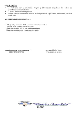 IV.EVALUACIÓN:
 La evaluación será permanente, integral y diferenciada, respetando los estilos de
aprendizaje de los estudiantes.
 Se valora la evaluación de proceso.
 En cada unidad didáctica se evalúan las competencias, capacidades, habilidades y actitud
ante el área.
V.REFERENCIAS BIBLIOGRAFICAS:
 Quijano,J. y Carretero, G (2015) Matemática 4. Lima Colección Kano
 Alva, R (2015) Geometría, Lima Curso Básico.
 Geometría Básica ,(2013) Lima edición Cesar vallejo
 Geometría básica (2013) Lima; edición Uniciencia
__________________________________________ ____________________________________
ELISBAN JEFFERSSON VIVANCOGONZALES Jeny Magali Muñoz Torres
DOCENTE RESPONSABLE V°B° ASESORA DE CIENCIAS
SILABO
 