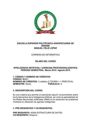 ESCUELA SUPERIOR POLITÉCNICA AGROPECUARIA DE
MANABÍ
MANUEL FÉLIX LÓPEZ
CARRERA DE INFORMÁTICA
SÍLABO DEL CURSO
INTELIGENCIA ARTIFICIAL I (CIENCIAS PROFESIONALIZANTES)
PERIODO SEMESTRAL: Marzo 2015 / Agosto 2015
1. CÓDIGO Y NÚMERO DE CRÉDITOS:
CÓDIGO: II0601
NÚMERO DE CRÉDITOS: 3 créditos (2 TEORÍA + 1 PRÁCTICA).
SEMESTRE: Sexto. PARALELO: A
2. DESCRIPCIÓN DEL CURSO.
Es una materia que permite al estudiante adquirir conocimientos sobre
los fundamentos de la Inteligencia Artificial, así como la aplicabilidad de
las Redes Neuronales Artificiales (RNA) en la resolución de problemas
mediante la utilización de agentes inteligentes.
3. PRE-REQUISITOS Y CO-REQUISITOS:
PRE-REQUISITO: II0304 ESTRUCTURA DE DATOS
CO-REQUISITO: Ninguno.
 