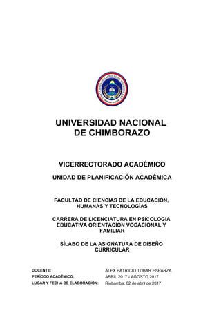 UNIVERSIDAD NACIONAL
DE CHIMBORAZO
VICERRECTORADO ACADÉMICO
UNIDAD DE PLANIFICACIÓN ACADÉMICA
FACULTAD DE CIENCIAS DE LA EDUCACIÓN,
HUMANAS Y TECNOLOGÍAS
CARRERA DE LICENCIATURA EN PSICOLOGIA
EDUCATIVA ORIENTACION VOCACIONAL Y
FAMILIAR
SÍLABO DE LA ASIGNATURA DE DISEÑO
CURRICULAR
DOCENTE: ALEX PATRICIO TOBAR ESPARZA
PERÍODO ACADÉMICO: ABRIL 2017 - AGOSTO 2017
LUGAR Y FECHA DE ELABORACIÓN: Riobamba, 02 de abril de 2017
 