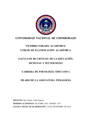 UNIVERSIDAD NACIONAL DE CHIMBORAZO
VICERRECTORADO ACADÉMICO
UNIDAD DE PLANIFICACIÓN ACADÉMICA
FACULTAD DE CIENCIAS DE LA EDUCACIÓN,
HUMANAS Y TECNOLOGÍAS
CARRERA DE PSICOLOGÍA EDUCATIVA
SÍLABO DE LA ASIGNATURA PEDAGOGÍA
DOCENTE: Mg. Patricio Tobar Esparza.
PERÍODO ACADÉMICO: OCTUBRE 2016 - MARZO 2017
LUGAR Y FECHA DE ELABORACIÓN: 28 DE SEPTIEMBRE DE 2016
 