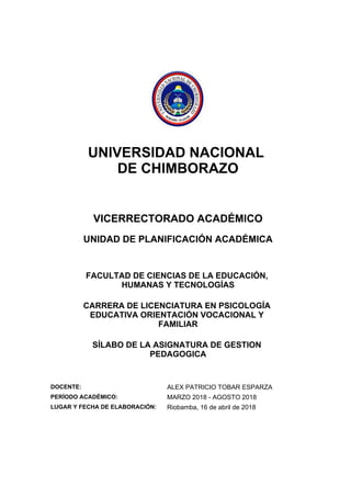 UNIVERSIDAD NACIONAL
DE CHIMBORAZO
VICERRECTORADO ACADÉMICO
UNIDAD DE PLANIFICACIÓN ACADÉMICA
FACULTAD DE CIENCIAS DE LA EDUCACIÓN,
HUMANAS Y TECNOLOGÍAS
CARRERA DE LICENCIATURA EN PSICOLOGÍA
EDUCATIVA ORIENTACIÓN VOCACIONAL Y
FAMILIAR
SÍLABO DE LA ASIGNATURA DE GESTION
PEDAGOGICA
DOCENTE: ALEX PATRICIO TOBAR ESPARZA
PERÍODO ACADÉMICO: MARZO 2018 - AGOSTO 2018
LUGAR Y FECHA DE ELABORACIÓN: Riobamba, 16 de abril de 2018
 