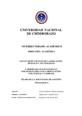UNIVERSIDAD NACIONAL
DE CHIMBORAZO
VICERRECTORADO ACADÉMICO
DIRECCIÓN ACADÉMICA
FACULTAD DE CIENCIAS DE LAEDUCACIÓN,
HUMANAS Y TECNOLOGÍAS
CARRERA DE LICENCIATURA EN
PSICOLOGÍA EDUCATIVA ORIENTACIÓN
VOCACIONAL Y FAMILIAR
SÍLABO DE LA ASIGNATURA DE GESTION
PEDAGOGICA
DOCENTE: ALEX PATRICIO TOBAR ESPARZA
PERÍODO ACADÉMICO: ABRIL 2019 - AGOSTO 2019
LUGAR Y FECHA DE ELABORACIÓN: Riobamba, 04 de abril de 2019
 