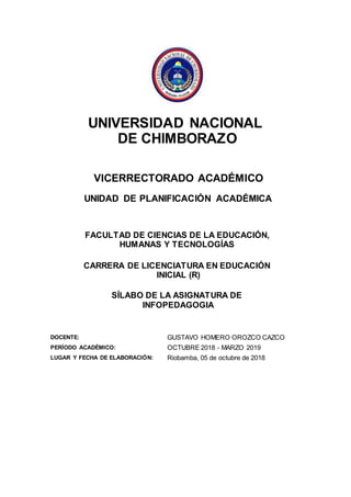 UNIVERSIDAD NACIONAL
DE CHIMBORAZO
VICERRECTORADO ACADÉMICO
UNIDAD DE PLANIFICACIÓN ACADÉMICA
FACULTAD DE CIENCIAS DE LA EDUCACIÓN,
HUMANAS Y TECNOLOGÍAS
CARRERA DE LICENCIATURA EN EDUCACIÓN
INICIAL (R)
SÍLABO DE LA ASIGNATURA DE
INFOPEDAGOGIA
DOCENTE: GUSTAVO HOMERO OROZCO CAZCO
PERÍODO ACADÉMICO: OCTUBRE 2018 - MARZO 2019
LUGAR Y FECHA DE ELABORACIÓN: Riobamba, 05 de octubre de 2018
 