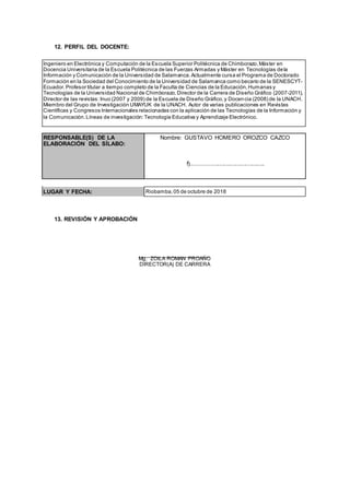 12. PERFIL DEL DOCENTE:
13. REVISIÓN Y APROBACIÓN
Mg. ZOILA ROMAN PROAÑO
DIRECTOR(A) DE CARRERA
Ingeniero en Electrónica y Computación de la Escuela Superior Politécnica de Chimborazo,Máster en
Docencia Universitaria de la Escuela Politécnica de las Fuerzas Armadas y Máster en Tecnologías dela
Información y Comunicación de la Universidad de Salamanca.Actualmente cursa el Programa de Doctorado
Formación en la Sociedad del Conocimiento de la Universidad de Salamanca como becario de la SENESCYT-
Ecuador.Profesor titular a tiempo completo de la Faculta de Ciencias de la Educación,Humanas y
Tecnologías de la Universidad Nacional de Chimborazo.Director de la Carrera de Diseño Gráfico (2007-2011),
Director de las revistas:Inuo (2007 y 2009) de la Escuela de Diseño Gráfico,y Docencia (2008) de la UNACH.
Miembro del Grupo de Investigación UMAYUK de la UNACH. Autor de varias publicaciones en Revistas
Científicas y Congresos Internacionales relacionadas con la aplicación de las Tecnologías de la Información y
la Comunicación.Líneas de investigación:Tecnología Educativa y Aprendizaje Electrónico.
f).............................................
Nombre: GUSTAVO HOMERO OROZCO CAZCORESPONSABLE(S) DE LA
ELABORACIÓN DEL SÍLABO:
Riobamba,05 de octubre de 2018LUGAR Y FECHA:
 
