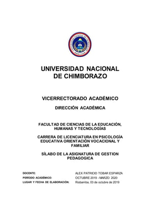 UNIVERSIDAD NACIONAL
DE CHIMBORAZO
VICERRECTORADO ACADÉMICO
DIRECCIÓN ACADÉMICA
FACULTAD DE CIENCIAS DE LA EDUCACIÓN,
HUMANAS Y TECNOLOGÍAS
CARRERA DE LICENCIATURA EN PSICOLOGÍA
EDUCATIVA ORIENTACIÓN VOCACIONAL Y
FAMILIAR
SÍLABO DE LA ASIGNATURA DE GESTION
PEDAGOGICA
DOCENTE: ALEX PATRICIO TOBAR ESPARZA
PERÍODO ACADÉMICO: OCTUBRE 2019 - MARZO 2020
LUGAR Y FECHA DE ELABORACIÓN: Riobamba, 03 de octubre de 2019
 
