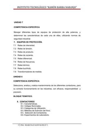 INSTITUTO TECNOLÓGICO “RAMÓN BARBA NARANJO”
UNIDAD 7
COMPETENCIA ESPECÍFICA
Manejar diferentes tipos de equipos de protección de alta potencia, y
determinar las características de cada una de ellas, utilizando normas de
seguridad industrial.
7. EQUIPOS DE PROTECCIÓN.
7.1 Relee de intensidad.
7.2 Relee de tensión.
7.3 Relee de producto.
7.4 Relee de cociente.
7.5 Relee diferencial.
7.6 Relee de frecuencia.
7.7 Relee térmico.
7.8 Relee buchholz.
7.9 Transformadores de medida.
UNIDAD 8
COMPETENCIA ESPECÍFICA
Selecciona, analiza y realiza mantenimiento de los diferentes contactores, para
su correcto funcionamiento en las industrias, con eficacia, responsabilidad y
precisión.
BLOQUE TEMÁTICO.
8. CONTACTORES
8.1. Características.
8.2. Voltajes Nominales.
8.3. Categorías de Utilización.
8.4. Métodos de Extinción del Arco.
8.5. Selección de Contactores.
8.6. Experimentos de Laboratorio.
5 ING. MARCELO SANTACRUZ T.
 