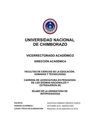UNIVERSIDAD NACIONAL
DE CHIMBORAZO
VICERRECTORADO ACADÉMICO
DIRECCIÓN ACADÉMICA
FACULTAD DE CIENCIAS DE LA EDUCACIÓN,
HUMANAS Y TECNOLOGÍAS
CARRERA DE LICENCIATURA EN PEDAGOGÍA
DE LOS IDIOMAS NACIONALES Y
EXTRANJEROS (R)
SÍLABO DE LA ASIGNATURA DE
INFOPEDAGOGIA
DOCENTE: GUSTAVO HOMERO OROZCO CAZCO
PERÍODO ACADÉMICO: OCTUBRE 2019 - MARZO 2020
LUGAR Y FECHA DE ELABORACIÓN: Riobamba, 25 de septiembre de 2019
 