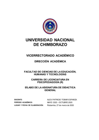 UNIVERSIDAD NACIONAL
DE CHIMBORAZO
VICERRECTORADO ACADÉMICO
DIRECCIÓN ACADÉMICA
FACULTAD DE CIENCIAS DE LA EDUCACIÓN,
HUMANAS Y TECNOLOGÍAS
CARRERA DE LICENCIATURA EN
PSICOPEDAGOGÍA (R)
SÍLABO DE LA ASIGNATURA DE DIDACTICA
GENERAL
DOCENTE: ALEX PATRICIO TOBAR ESPARZA
PERÍODO ACADÉMICO: MAYO 2020 - OCTUBRE 2020
LUGAR Y FECHA DE ELABORACIÓN: Riobamba, 27 de marzo de 2020
 