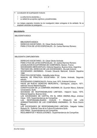 7
[Escribir texto]
 La evaluación de la participación involucra:
• La actitud de los estudiantes; y
• La calidad de sus aportes cognitivos y procedimentales.
 Los trabajos asignados (incluidos los de investigación) deben entregarse el día señalado. No se
aceptarán solicitudes de postergación.
BIBLIOGRAFÍA
BIBLIOGRAFÍA BÁSICA
- BIBLIOGRAFÍA BÁSICA
- DERECHO SOCIETARIO.- Dr. César Dávila Andrade
- PARA CTICA DE LEYES ESPECIALES.- Dr. Carlos Ramírez Romero
BIBLIOGRAFÍA COMPLEMENTARIA
- DERECHO SOCIETARIO.- Dr. César Dávila Andrade
- PARA CTICA DE LEYES ESPECIALES.- Dr. Carlos Ramírez Romero
- LEGISLACION ECUATORIANA DE COMPAÑIAS.-Necker, Franco
- SOCIEDADES MERCANTILES, Editorial Depalma, Buenos Aires, Argentina
- TRATADO DEL DERECHO DE LAS SOCIEDADES.- Brunetti Antonio
- SOCIEDADES ANONIMAS.- Ernesto Eduardo Martorell, Edición Depalma
1998
- PRACTICA SOCIETARIA.- KattiaMurrietta Wong
- MANUAL DE PRACTICA SOCIETARIA.- Dr. Carlos Andrade, Segunda
edición.
- SOCIEDADES COMERCIALES.-Farina Juan 1973, Editorial Córdova
- HACIE UN NUEVO DERECHO MERCANTIL.- Garriegues, Joaquín, 1971,
editorial Tecnos Madrid-España
- CONSTITUCION DE LA COMPAÑÍA ANONIMA.-Dr. Guzmán Marco, Editorial
Universitaria, Quito
- SOCIEDAD DE RESPONSABILIDAD LIMITADA.- Halperín Isaac, 1975,
Editorial Depalma, Buenos Aires
- LAS SOCIEDADES DE CAPITAL EN EL AREA ANDINA.-Moya Jiménez
César, 1976, Superintendencia de Compañías
- LAS RESPONSABILIDADES CIVILES Y PENALES DE LOS
ADMINISTRADORES DE LAS COMPAÑIAS ANONIMAS.- Dr. Roca Osorio
Miguel
- LAS SOCIEDADES DE RESPONSABILIDAD LIMITADA.- Salgado Valdez
Roberto Dr., Editorial Casa de la Cultura Ecuatoriana.Quito
- DOCTRINA.- Superintendencia de Compañías
- REGLAMENTOS Y RESOLUCIONES.- Superintendencia de Compañías
 