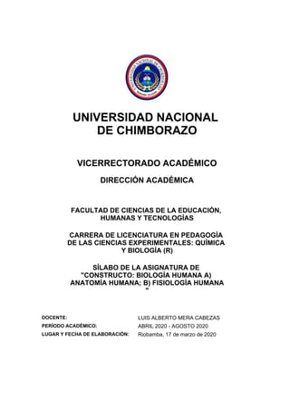 UNIVERSIDAD NACIONAL
DE CHIMBORAZO
VICERRECTORADO ACADÉMICO
DIRECCIÓN ACADÉMICA
FACULTAD DE CIENCIAS DE LA EDUCACIÓN,
HUMANAS Y TECNOLOGÍAS
CARRERA DE LICENCIATURA EN PEDAGOGÍA
DE LAS CIENCIAS EXPERIMENTALES: QUÍMICA
Y BIOLOGÍA (R)
SÍLABO DE LA ASIGNATURA DE
"CONSTRUCTO: BIOLOGÍA HUMANA A)
ANATOMÍA HUMANA; B) FISIOLOGÍA HUMANA
"
DOCENTE: LUIS ALBERTO MERA CABEZAS
PERÍODO ACADÉMICO: ABRIL 2020 - AGOSTO 2020
LUGAR Y FECHA DE ELABORACIÓN: Riobamba, 17 de marzo de 2020
 