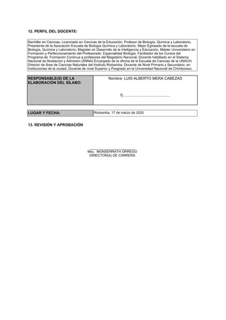 12. PERFIL DEL DOCENTE:
Bachiller en Ciencias, Licenciado en Ciencias de la Educación, Profesor de Biología, Química y Laboratorio,
Presidente de la Asociación Escuela de Biología Química y Laboratorio, Mejor Egresado de la escuela de
Biología, Química y Laboratorio; Magister en Desarrollo de la Inteligencia y Educación, Máster Universitario en
Formación y Perfeccionamiento del Profesorado. Especialidad Biología. Facilitador de los Cursos del
Programa de Formación Continua a profesores del Magisterio Nacional, Docente habilitado en el Sistema
Nacional de Nivelación y Admisión (SNNA) Encargado de la oficina de la Escuela de Ciencias de la UNACH,
Director de Área de Ciencias Naturales del Instituto Riobamba. Docente de Nivel Primario y Secundario, en
Instituciones de la ciudad, Docente de nivel Superior y Posgrado en la Universidad Nacional de Chimborazo.
RESPONSABLE(S) DE LA
ELABORACIÓN DEL SÍLABO:
Nombre: LUIS ALBERTO MERA CABEZAS
f).............................................
LUGAR Y FECHA: Riobamba, 17 de marzo de 2020
13. REVISIÓN Y APROBACIÓN
________________________
Msc. MONSERRATH ORREGO
DIRECTOR(A) DE CARRERA
 