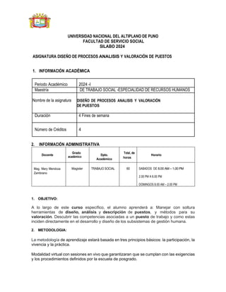 UNIVERSIDAD NACIONAL DEL ALTIPLANO DE PUNO
FACULTAD DE SERVICIO SOCIAL
SILABO 2024
ASIGNATURA DISEÑO DE PROCESOS ANALISIS Y VALORACIÓN DE PUESTOS
1. INFORMACIÓN ACADÉMICA
Periodo Académico 2024 -I
Maestría DE TRABAJO SOCIAL -ESPECIALIDAD DE RECURSOS HUMANOS
Nombre de la asignatura DISEÑO DE PROCESOS ANALISIS Y VALORACIÓN
DE PUESTOS
Duración 4 Fines de semana
Número de Créditos 4
2. INFORMACIÓN ADMINISTRATIVA
Docente
Grado
académico
Dpto.
Académico
Total, de
horas
Horario
Mag. Mary Mendoza
Zambrano
Magister TRABAJO SOCIAL 60 SABADOS DE 8.00 AM – 1.00 PM
2.00 PM A 6.00 PM
DOMINGOS 8.00 AM – 2.00 PM
1. OBJETIVO:
A lo largo de este curso específico, el alumno aprenderá a: Manejar con soltura
herramientas de diseño, análisis y descripción de puestos, y métodos para su
valoración. Descubrir las competencias asociadas a un puesto de trabajo y como estas
inciden directamente en el desarrollo y diseño de los subsistemas de gestión humana.
2. METODOLOGIA:
La metodología de aprendizaje estará basada en tres principios básicos: la participación, la
vivencia y la práctica.
Modalidad virtual con sesiones en vivo que garantizaran que se cumplan con las exigencias
y los procedimientos definidos por la escuela de posgrado.
 
