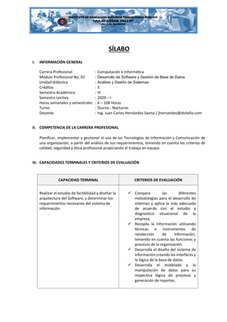 SÍLABO
I. INFORMACIÓN GENERAL
Carrera Profesional : Computación e Informática
Módulo Profesional No. 02 : Desarrollo de Software y Gestión de Base de Datos
Unidad didáctica : Análisis y Diseño de Sistemas
Créditos : 5
Semestre Académico : III
Semestre Lectivo : 2020 – I
Horas semanales y semestrales : 6 – 108 Horas
Turno : Diurno - Nocturno
Docente : Ing. Juan Carlos Hernández Saona / jhernandez@dsitello.com
II. COMPETENCIA DE LA CARRERA PROFESIONAL
Planificar, implementar y gestionar el uso de las Tecnologías de Información y Comunicación de
una organización, a partir del análisis de sus requerimientos, teniendo en cuenta los criterios de
calidad, seguridad y ética profesional propiciando el trabajo en equipo.
III. CAPACIDADES TERMINALES Y CRITERIOS DE EVALUACIÓN
CAPACIDAD TERMINAL CRITERIOS DE EVALUACIÓN
Realizar el estudio de factibilidad y diseñar la
arquitectura del Software, y determinar los
requerimientos necesarios del sistema de
información
.
✓ Compara las diferentes
metodologías para el desarrollo de
sistemas y aplica la más adecuada
de acuerdo con el estudio y
diagnostico situacional de la
empresa.
✓ Recopila la información utilizando
técnicas e instrumentos de
recolección de información,
teniendo en cuenta las funciones y
procesos de la organización.
✓ Desarrolla el diseño del sistema de
información creando las interfaces y
la lógica de la base de datos.
✓ Desarrolla el modelado y la
manipulación de datos para su
respectiva lógica de procesos y
generación de reportes.
 