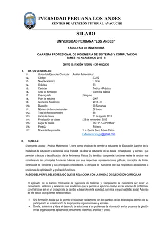 IVERSIDAD PERUANA LOS ANDES
CENTRO DE ATENCIÓN TUTORIAL AYACUCHO
SILABO
UNIVERSIDAD PERUANA “LOS ANDES”
FACULTAD DE INGENIERIA
CARRERA PROFESIONAL DE INGENIERIA DE SISTEMAS Y COMPUTACION
SEMESTRE ACADÉMICO 2013- II
CENTRO DE ATENCIÓN TUTORIAL – CAT-AYACUCHO
I. DATOS GENERALES:
1.1. Unidad de Ejecución Curricular :Análisis Matemático I
1.2. Código : 33212
1.3. Nivel Académico : I Ciclo
1.4. Créditos : 03
1.5. Carácter : Teórico - Práctico
1.6. Área de formación : Científica Básica
1.7. Pre-requisito : Ninguno
1.8. Plan de estudios : 2007
1.9. Semestre Académico : 2013 – II
1.10. Duración : 08 Semanas
1.11. Número de horas semanales : 06 horas
1.12. Total de horas semestre : 68
1.13. Inicio de clases : 31 de agosto 2013
1.14. Finalización de clases : 28 de noviembre 2013
1.15. Lugar de clases : I.S.T.P. “La Pontificia”
1.16. Periodo : Primero
1.17. Docente Responsable : Lic. García Saez, Edwin Carlos
Edwincarlosgs@gmail.com
II. SUMILLA:
El presente Módulo “Análisis Matemático I”, tiene como propósito de permitir al estudiante de Educación Superior de la
modalidad de educación a Distancia, cuya finalidad es dotar al estudiante de las bases conceptuales y teóricas que
permitan la lectura o decodificación de los fenómenos físicos. Su temática comprende: funciones reales de variable real
considerando las principales funciones básicas con sus respectivas representaciones gráficas, conceptos de limite,
continuidad de funciones y sus principales propiedades, la derivada de funciones con sus respectivas aplicaciones a
problemas de optimización y grafica de funciones.
RASGO DEL PERFIL DEL EGRESADO QUE SE RELACIONA CON LA UNIDAD DE EJECUCION CURRICULAR
El egresado de la Carrera Profesional de Ingeniería de Sistemas y Computación se caracteriza por tener un
pensamiento sistémico y excelente nivel académico que le permite el ejercicio creativo en la solución de problemas,
convirtiéndose así en un protagonista de cambio y desarrollo de la sociedad, con ética y responsabilidad social. Además
de ello posee las siguientes características:
• Una formación sólida que le permite evolucionar rápidamente con los cambios de las tecnologías además de su
participación en la realización de los proyectos organizacionales y sociales.
• Diseña, administra y lidera el desarrollo de soluciones a los problemas de información en los procesos de gestión
en las organizaciones aplicando el pensamiento sistémico, analítico y crítico.
 