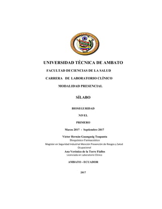 UNIVERSIDAD TÉCNICA DE AMBATO
FACULTAD DECIENCIAS DE LA SALUD
CARRERA DE LABORATORIO CLÍNICO
MODALIDAD PRESENCIAL
SÍLABO
BIOSEGURIDAD
NIVEL
PRIMERO
Marzo 2017 - Septiembre 2017
AMBATO - ECUADOR
2017
Magister en Seguridad Industrial Mención Prevención de Riesgos y Salud
Ocupacional
Víctor Hernán Guangasig Toapanta
Bioquímico Farmaceútico
Ana Verónica de la Torre Fiallos
Licenciada en Laboratorio Clínico
 