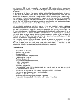 101
Las imágenes 2D de alta resolución y la topografía 3D precisa ofrecen excelentes
capacidades de visualización y alternativas útiles para analizar las marcas en casquillos y
proyectiles.
La amplia gama de visores y funciones facilitan la identificación de candidatos similares.
El alto nivel de análisis tanto de los resultados de las correlaciones como de las
comparaciones visuales permite la rápida eliminación de candidatos que no coinciden.
Las poderosas herramientas de visualización superan a los microscopios de comparación
convencionales y facilitan el reconocimiento de las coincidencias de mayor fiabilidad. De
hecho, MATCHPOINT aumenta la tasa de éxito en identificación a la vez que disminuye
los esfuerzos que se requieren para confirmaciones finales.
Los proyectiles adquiridos utilizando BULLETTRAX se visualizan como imágenes
rápidamente enfocadas con envolvente continuo. BULLETTRAX incluso puede producir
una tira de imagen en 2D, 3D o una combinación de estas. Esto simplifica la comparación
de proyectiles dañados y es útil para una alineación de fase de alto nivel antes de llevar a
cabo la comparación de marcas más finas. La combinación de las marcas de superficie
mejoradas y de la forma realista del proyectil disminuye los esfuerzos para localizar y
destacar marcas significativas, tales como las que se encuentran en la superficie de
contacto de proyectiles poligonales y de ánima lisa.
Los casquillos adquiridos utilizando BRASSTRAX se visualizan en base a múltiples
regiones de interés en 2D, 3D o una combinación de estas. De hecho, una o más
regiones pueden tener la clave para hallar una coincidencia. La información 3D
proporciona notables ventajas para la comparación de los casquillos.
Características
 Visor lateral de casquillo
 Multivisor de casquillo
 Mejoras en 3D
 Regiones de interés independientes
 Visor lateral de proyectil
 Multivisor de proyectil
 Visualización de forma de proyectil
 Perfiles transversales
 Análisis de valores
 Informes e impresiones
 “Remodelación” de un proyectil deformado para que se parezca más a un proyectil
de referencia en buen estado
 Impresiones de pantallas de información, pantallas del visor e imágenes
 Informes con plantillas genéricas y personalizadas
 Variedad de formatos de salida
 Generación de solicitudes de correlación manuales
 Búsqueda y visualización de información sobre casos y muestras
 