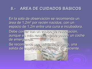 8.- AREA DE CUIDADOS BÁSICOS <ul><li>En la sala de observación se recomienda un área de 1,2m ² por recién nacidos, con un ...