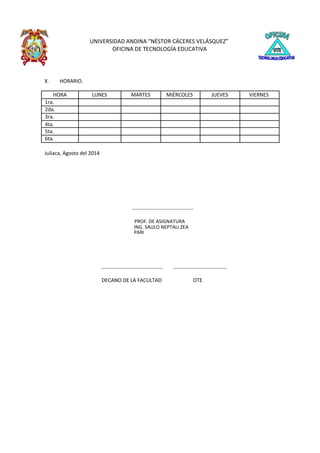 UNIVERSIDAD ANDINA “NÉSTOR CÁCERES VELÁSQUEZ”
OFICINA DE TECNOLOGÍA EDUCATIVA
X. HORARIO.
HORA LUNES MARTES MIÉRCOLES JUEVES VIERNES
1ra.
2da.
3ra.
4ta.
5ta.
6ta.
Juliaca, Agosto del 2014
……………..…………….…….….…
PROF. DE ASIGNATURA
ING. SAULO NEPTALI ZEA
PARI
………..…….……………….….…… …………….…………….………
DECANO DE LA FACULTAD OTE
 