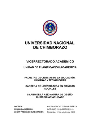 UNIVERSIDAD NACIONAL
DE CHIMBORAZO
VICERRECTORADO ACADÉMICO
UNIDAD DE PLANIFICACIÓN ACADÉMICA
FACULTAD DE CIENCIAS DE LA EDUCACIÓN,
HUMANAS Y TECNOLOGÍAS
CARRERA DE LICENCIATURA EN CIENCIAS
SOCIALES
SÍLABO DE LA ASIGNATURA DE DISEÑO
CURRICULAR APLICADO
DOCENTE: ALEX PATRICIO TOBAR ESPARZA
PERÍODO ACADÉMICO: OCTUBRE 2018 - MARZO 2019
LUGAR Y FECHA DE ELABORACIÓN: Riobamba, 12 de octubre de 2018
 