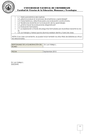 UNIVERSIDAD NACIONAL DE CHIMBORAZO
Facultad de Ciencias de la Educación, Humanas y Tecnologías
10
• L.1. Visión panorámica del capítulo
• L.2. ¿Qué es evaluar en el proceso de enseñanza y aprendizaje?
• L.3. Características y directrices para una evaluación constructivista.
• L.4. Tendencias recientes en la evaluación de los aprendizajes
• L.5. ¿Cómo hacer las evaluaciones diagnósticas?
• L.6. Evaluación formadora.
• L.7. La exploración a través de preguntas formuladas por el profesor durante la cla-
se.
• L.8. Los trabajos y tareas que los alumnos realizan dentro y fuera de clase.
NOTA: Si se cree conveniente, se puede incluir también los sitios Web de bibliotecas virtua-
les relacionadas.
RESPONSABLE DE LA ELABORACIÓN DEL
SÍLABO
Dr. Luis Vallejo L.
FECHA Septiembre 2013
Dr. Luis Vallejo L.
DOCENTE
 