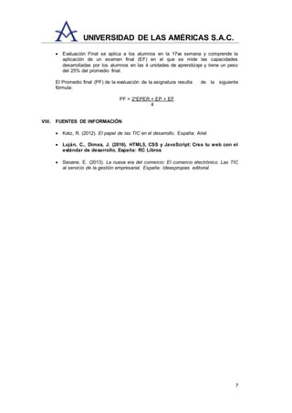 7
UNIVERSIDAD DE LAS AMÉRICAS S.A.C.
 Evaluación Final se aplica a los alumnos en la 17va semana y comprende la
aplicación de un examen final (EF) en el que se mide las capacidades
desarrolladas por los alumnos en las 4 unidades de aprendizaje y tiene un peso
del 25% del promedio final.
El Promedio final (PF) de la evaluación de la asignatura resulta de la siguiente
fórmula:
PF = 2*EPER + EP + EF
4
VIII. FUENTES DE INFORMACIÓN
 Katz, R. (2012). El papel de las TIC en el desarrollo. España: Ariel
 Luján, C., Dimas, J. (2016). HTML5, CSS y JavaScript: Crea tu web con el
estándar de desarrollo. España: RC Libros
 Seoane, E. (2013). La nueva era del comercio: El comercio electrónico. Las TIC
al servicio de la gestión empresarial. España: Ideaspropias editorial
 