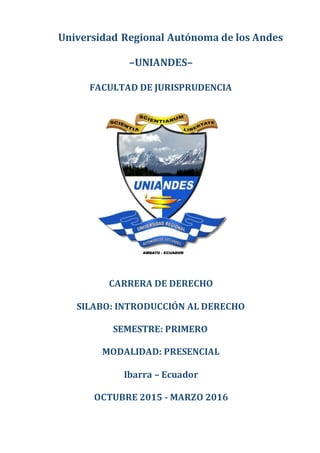 Universidad Regional Autónoma de los Andes
–UNIANDES–
FACULTAD DE JURISPRUDENCIA
CARRERA DE DERECHO
SILABO: INTRODUCCIÓN AL DERECHO
SEMESTRE: PRIMERO
MODALIDAD: PRESENCIAL
Ibarra – Ecuador
OCTUBRE 2015 - MARZO 2016
 